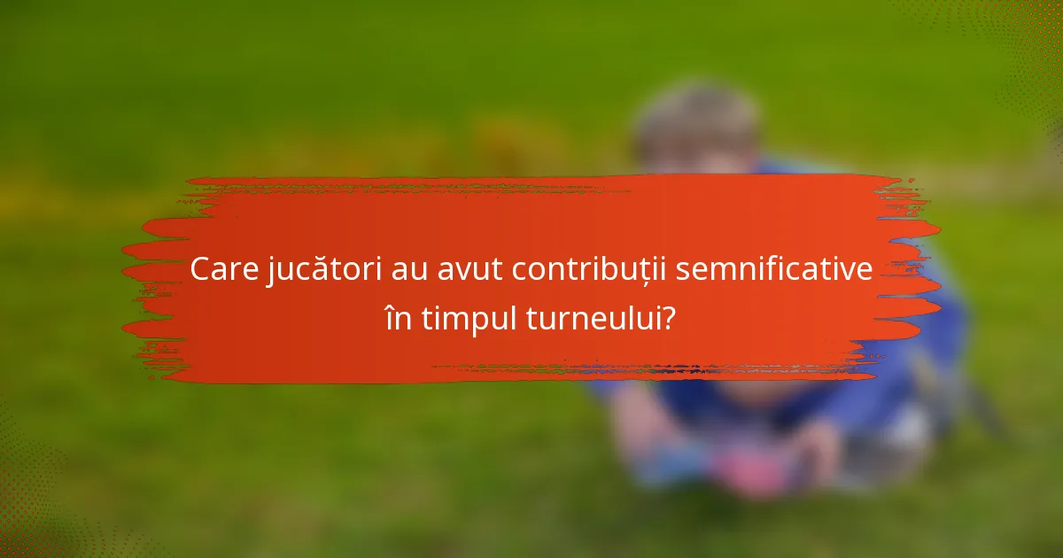 Care jucători au avut contribuții semnificative în timpul turneului?