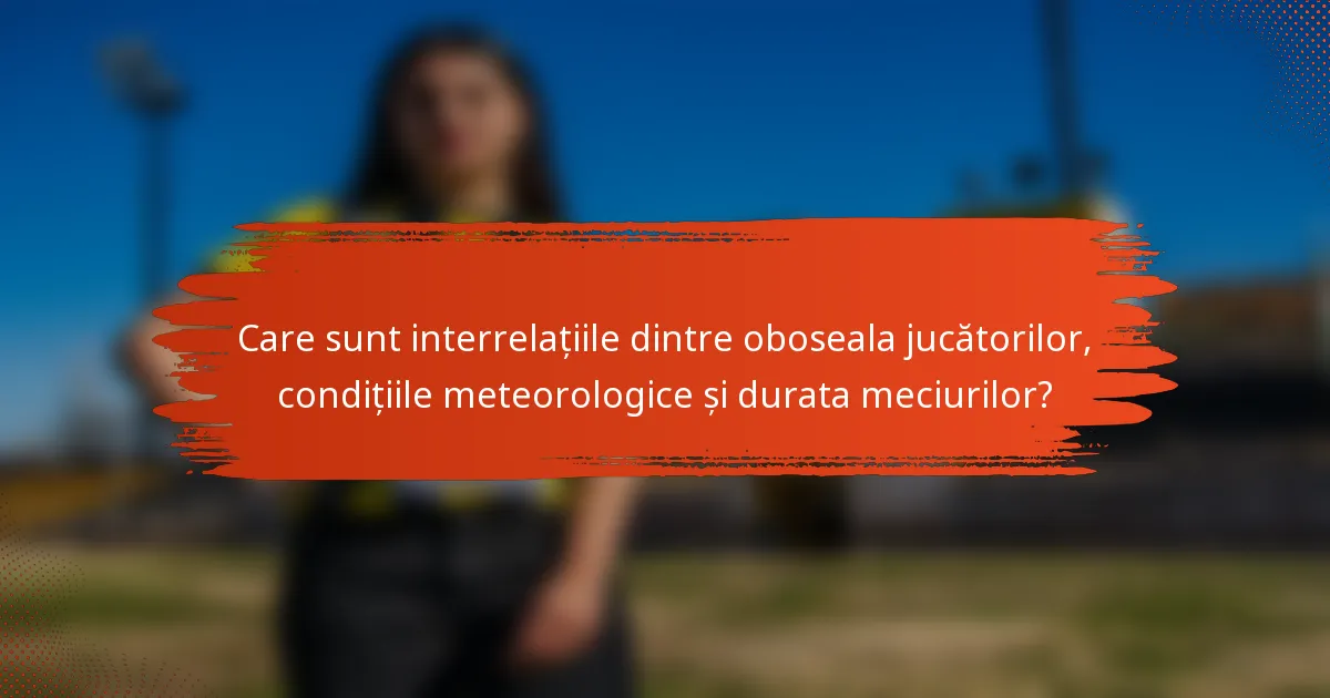 Care sunt interrelațiile dintre oboseala jucătorilor, condițiile meteorologice și durata meciurilor?