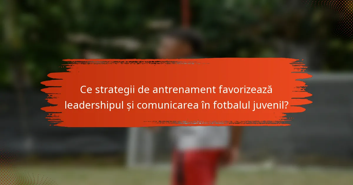 Ce strategii de antrenament favorizează leadershipul și comunicarea în fotbalul juvenil?