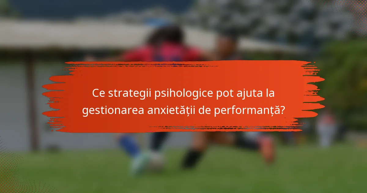 Ce strategii psihologice pot ajuta la gestionarea anxietății de performanță?