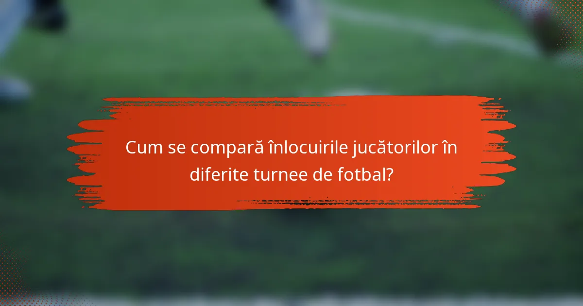 Cum se compară înlocuirile jucătorilor în diferite turnee de fotbal?